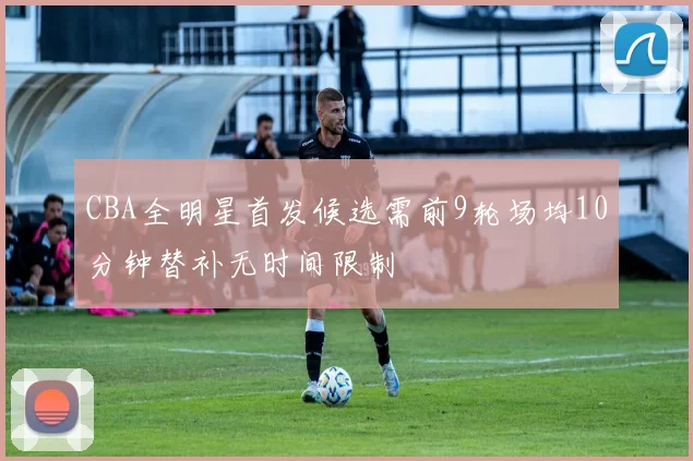 CBA全明星首发候选需前9轮场均10分钟替补无时间限制