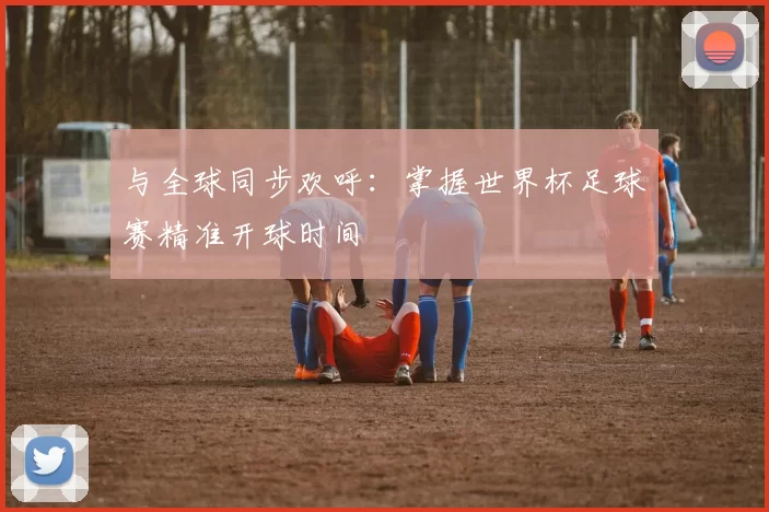 与全球同步欢呼:掌握世界杯足球赛精准开球时间