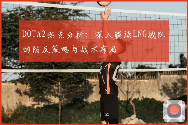 DOTA2热点分析：深入解读LNG战队的防反策略与战术布局