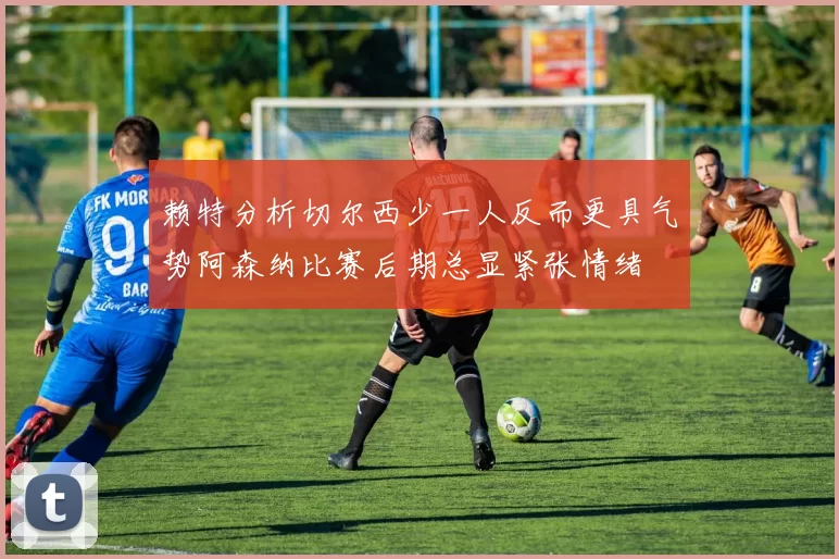 赖特分析切尔西少一人反而更具气势阿森纳比赛后期总显紧张情绪