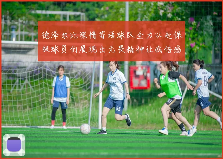 德泽尔比深情寄语球队全力以赴保级球员们展现出无畏精神让我倍感自豪