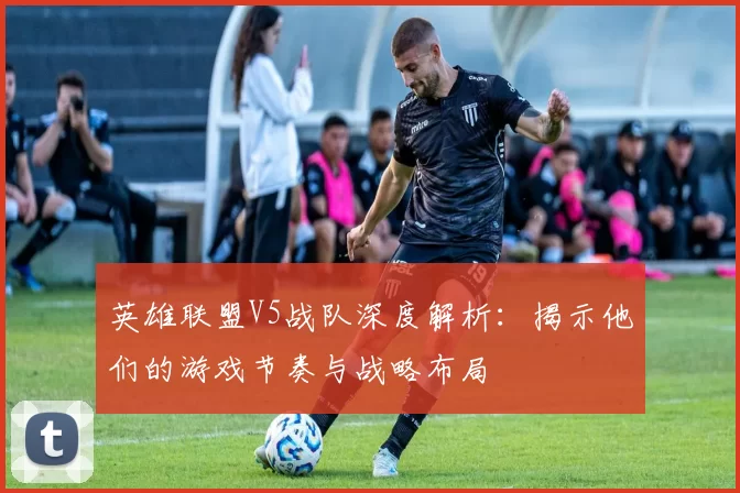 英雄联盟V5战队深度解析：揭示他们的游戏节奏与战略布局