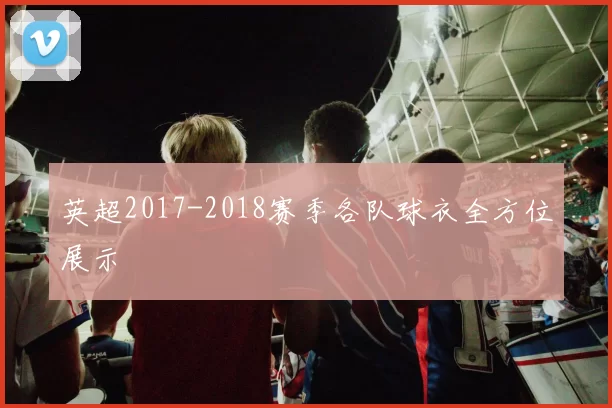英超2017-2018赛季各队球衣全方位展示