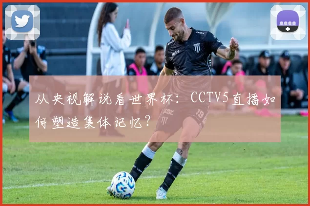 从央视解说看世界杯:CCTV5直播如何塑造集体记忆?