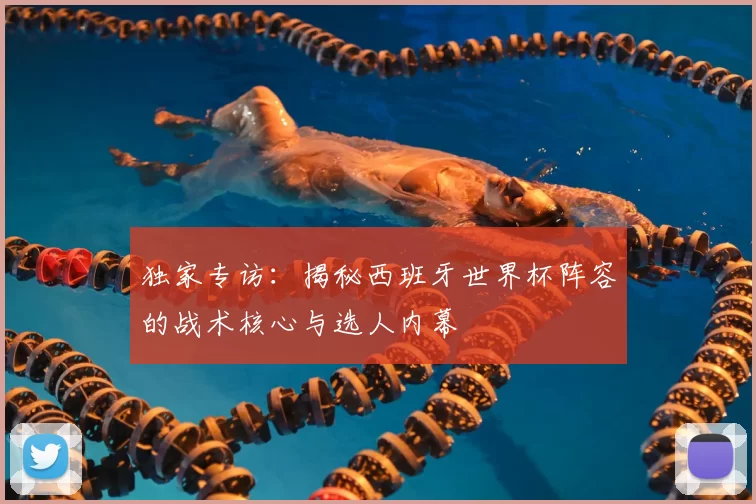 独家专访:揭秘西班牙世界杯阵容的战术核心与选人内幕