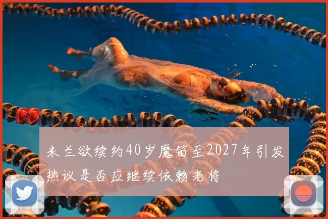 米兰欲续约40岁魔笛至2027年引发热议是否应继续依赖老将