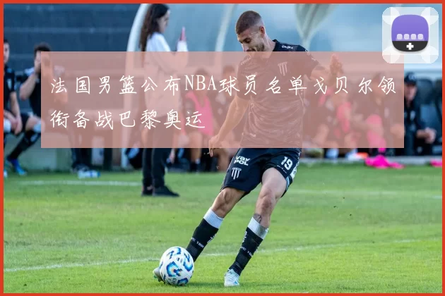 法国男篮公布NBA球员名单戈贝尔领衔备战巴黎奥运