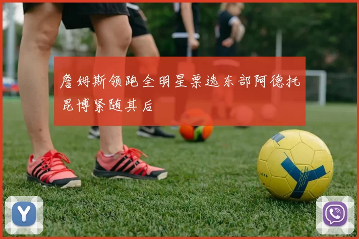 詹姆斯领跑全明星票选东部阿德托昆博紧随其后