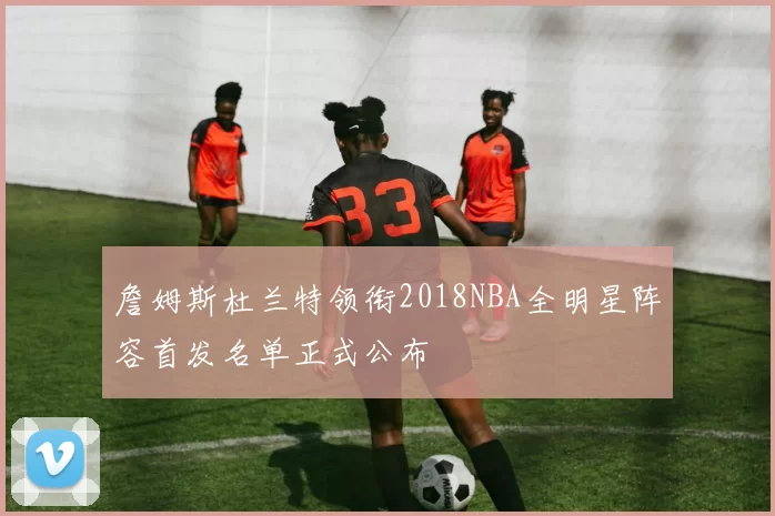 詹姆斯杜兰特领衔2018NBA全明星阵容首发名单正式公布