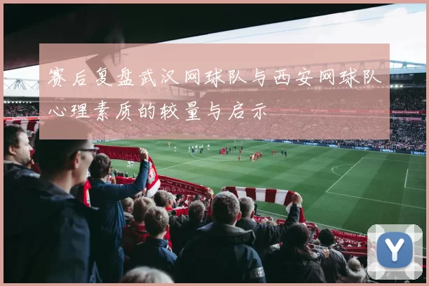 赛后复盘武汉网球队与西安网球队心理素质的较量与启示