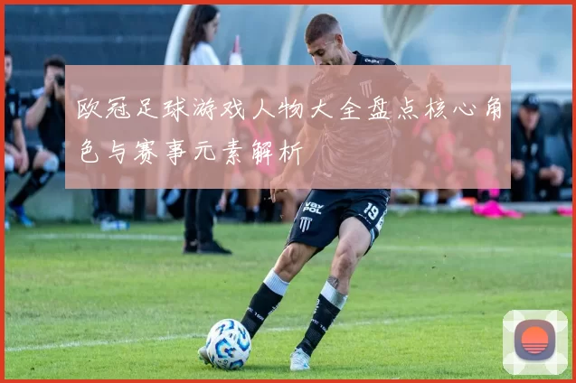 欧冠足球游戏人物大全盘点核心角色与赛事元素解析