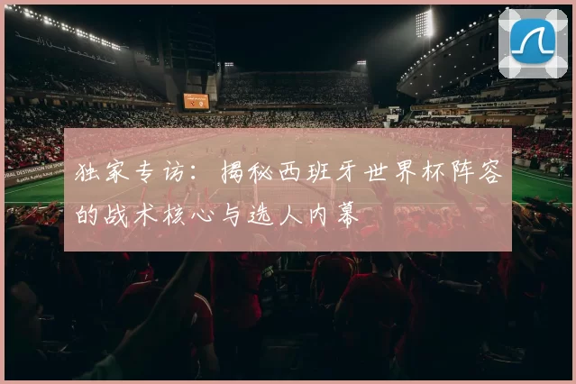 独家专访：揭秘西班牙世界杯阵容的战术核心与选人内幕