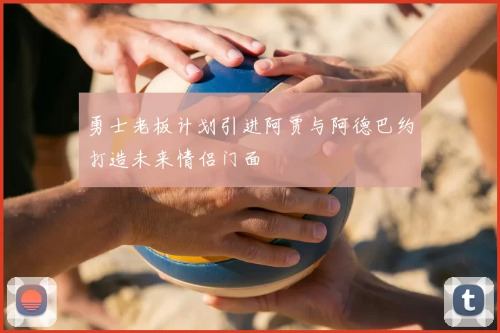 勇士老板计划引进阿贾与阿德巴约打造未来情侣门面