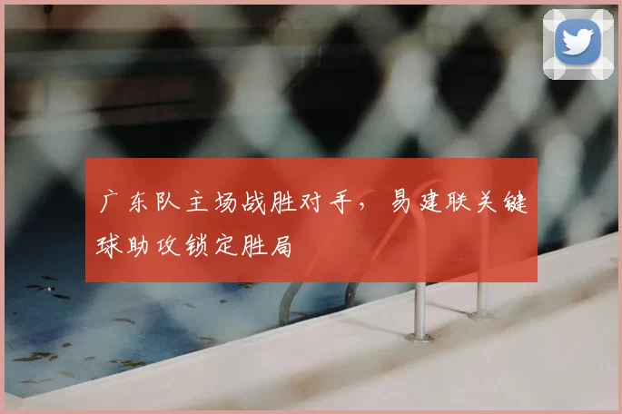 广东队主场战胜对手，易建联关键球助攻锁定胜局