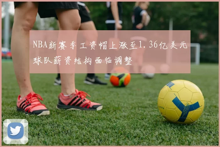 NBA新赛季工资帽上涨至1.36亿美元球队薪资结构面临调整
