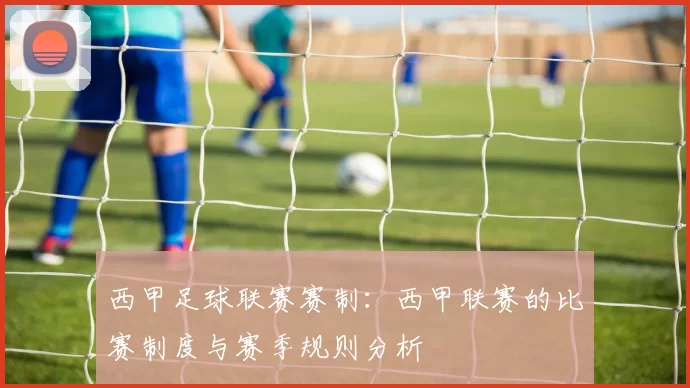 西甲足球联赛赛制：西甲联赛的比赛制度与赛季规则分析
