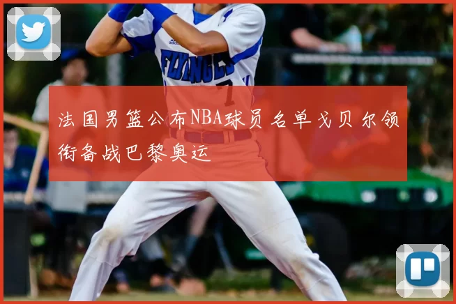 法国男篮公布NBA球员名单戈贝尔领衔备战巴黎奥运