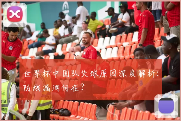 世界杯中国队失球原因深度解析:防线漏洞何在?