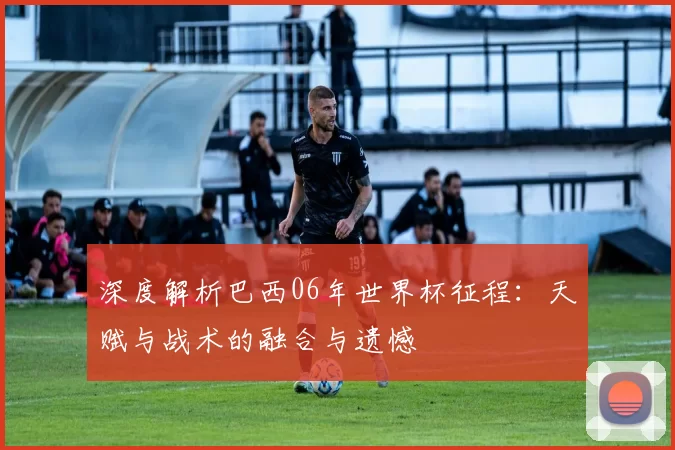 深度解析巴西06年世界杯征程：天赋与战术的融合与遗憾