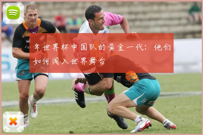 年世界杯中国队的黄金一代:他们如何闯入世界舞台