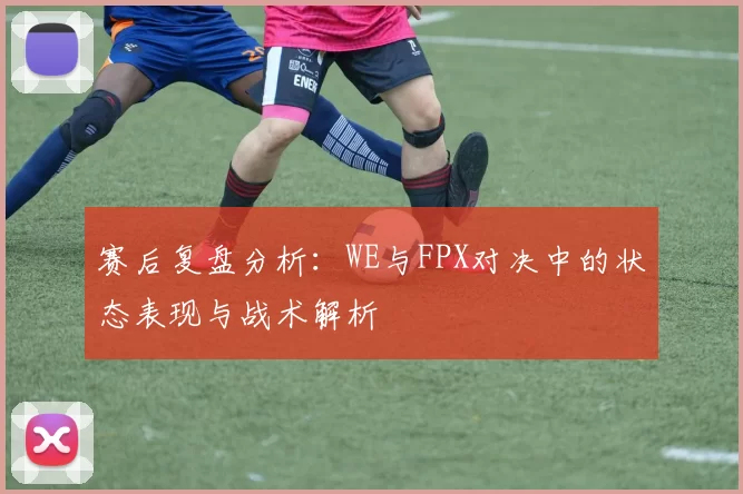 赛后复盘分析：WE与FPX对决中的状态表现与战术解析