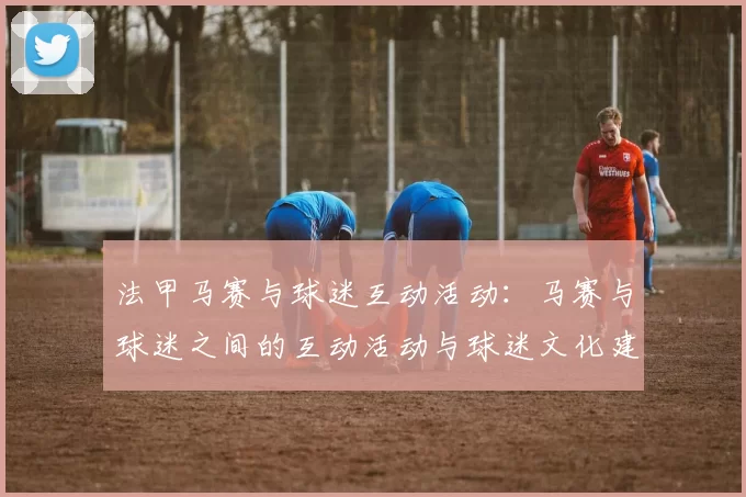 法甲马赛与球迷互动活动：马赛与球迷之间的互动活动与球迷文化建设