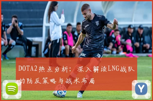 DOTA2热点分析：深入解读LNG战队的防反策略与战术布局