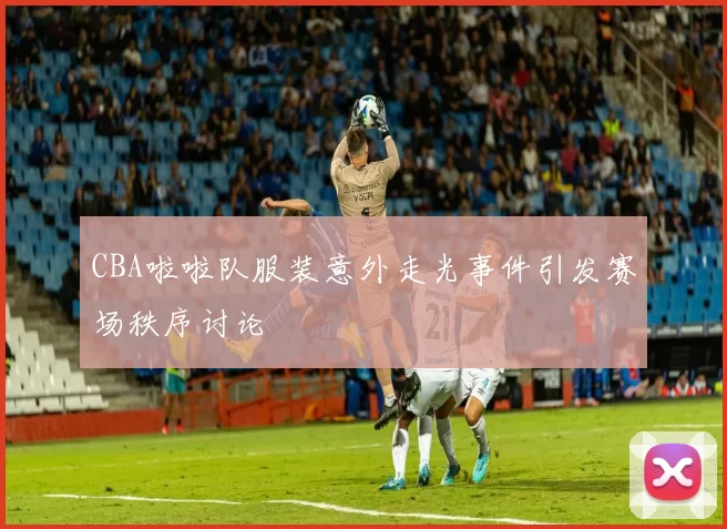 CBA啦啦队服装意外走光事件引发赛场秩序讨论