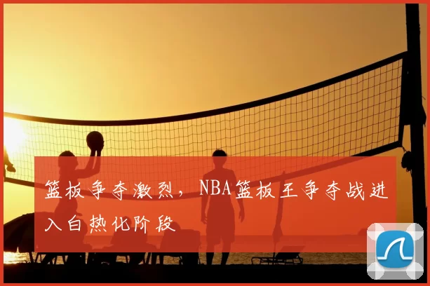 篮板争夺激烈，NBA篮板王争夺战进入白热化阶段