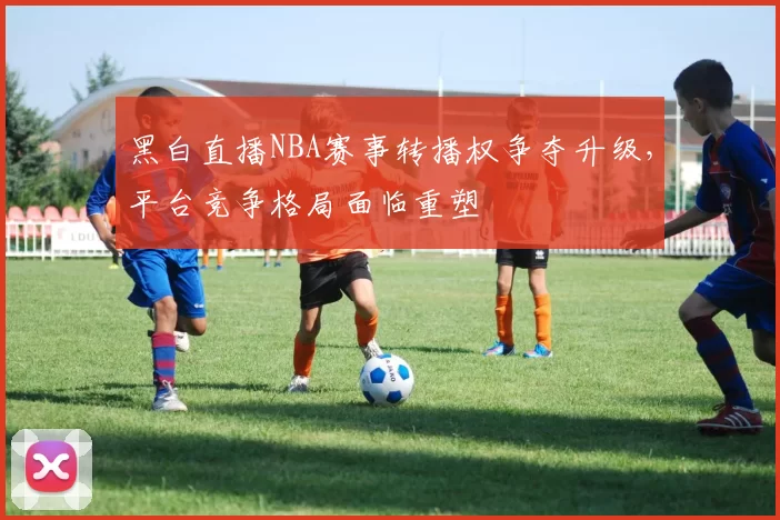 黑白直播NBA赛事转播权争夺升级，平台竞争格局面临重塑