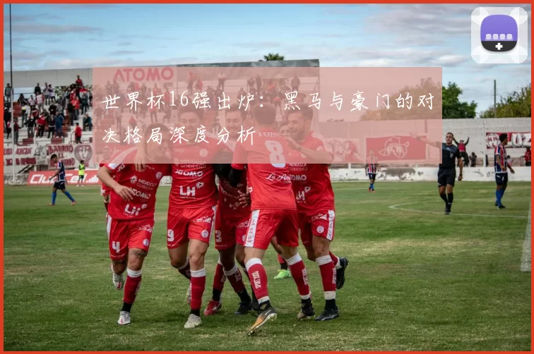 世界杯16强出炉:黑马与豪门的对决格局深度分析