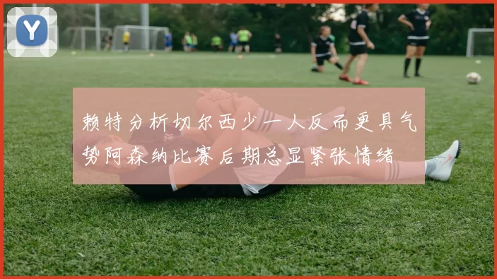 赖特分析切尔西少一人反而更具气势阿森纳比赛后期总显紧张情绪