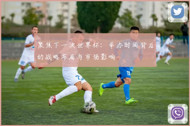 聚焦下一次世界杯:举办时间背后的战略布局与市场影响