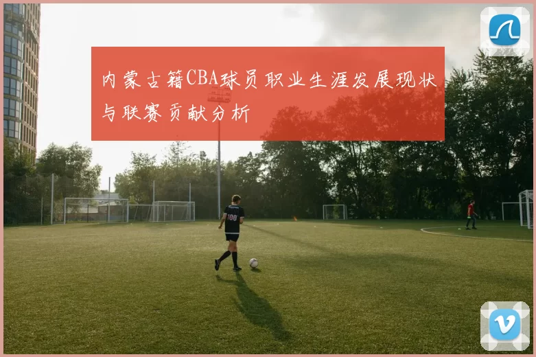 内蒙古籍CBA球员职业生涯发展现状与联赛贡献分析