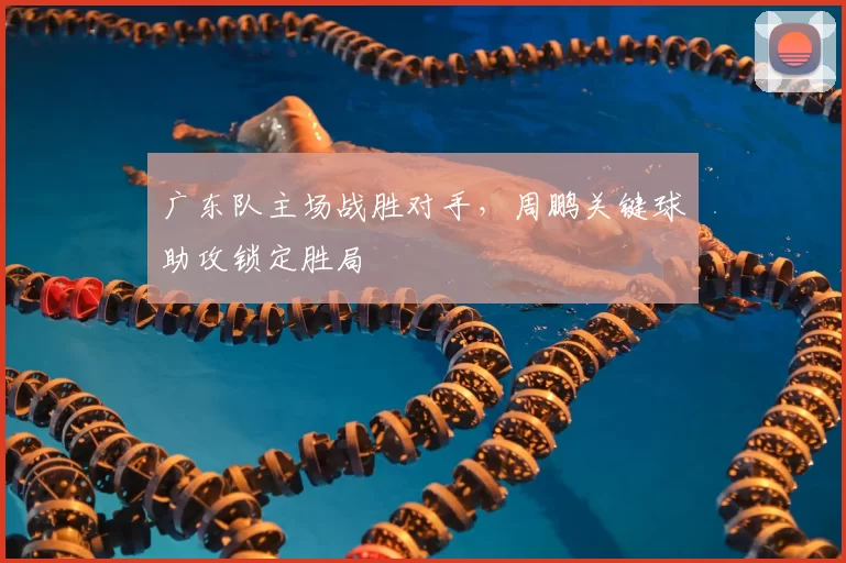 广东队主场战胜对手，周鹏关键球助攻锁定胜局