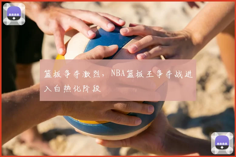 篮板争夺激烈，NBA篮板王争夺战进入白热化阶段