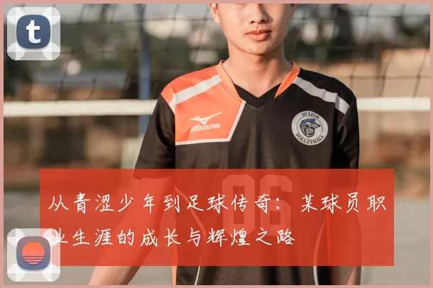 从青涩少年到足球传奇：某球员职业生涯的成长与辉煌之路
