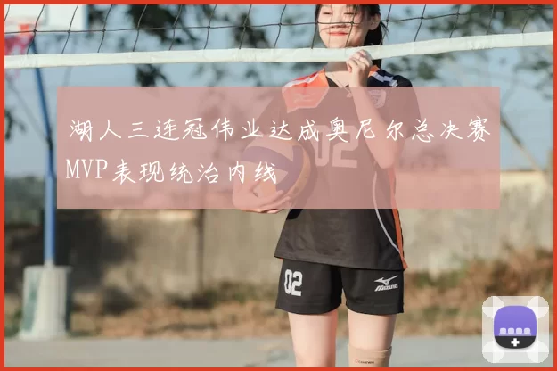 湖人三连冠伟业达成奥尼尔总决赛MVP表现统治内线