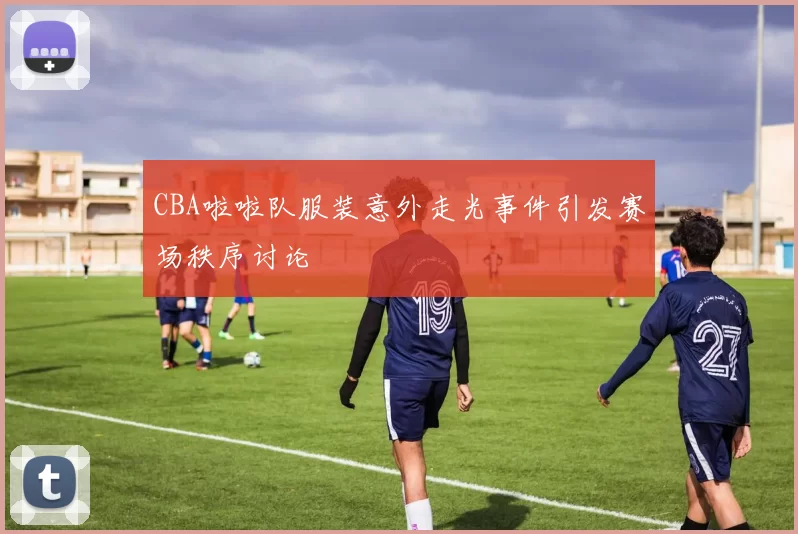 CBA啦啦队服装意外走光事件引发赛场秩序讨论
