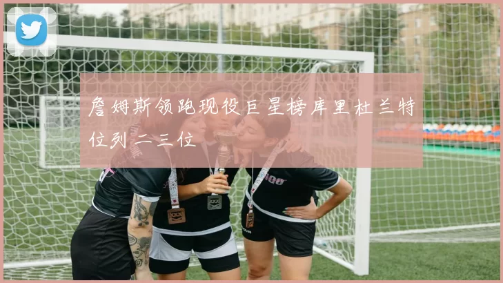 詹姆斯领跑现役巨星榜库里杜兰特位列二三位