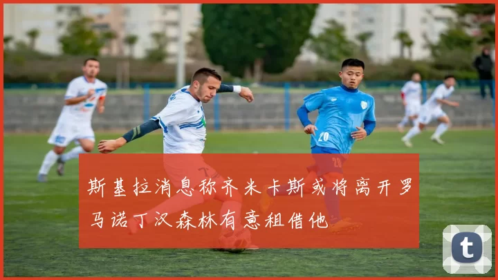斯基拉消息称齐米卡斯或将离开罗马诺丁汉森林有意租借他