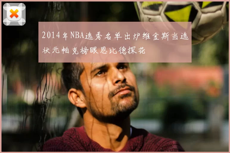 2014年NBA选秀名单出炉维金斯当选状元帕克榜眼恩比德探花