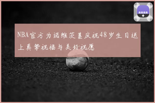 NBA官方为诺维茨基庆祝48岁生日送上真挚祝福与美好祝愿