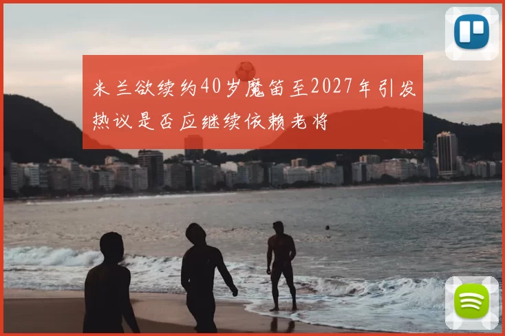 米兰欲续约40岁魔笛至2027年引发热议是否应继续依赖老将