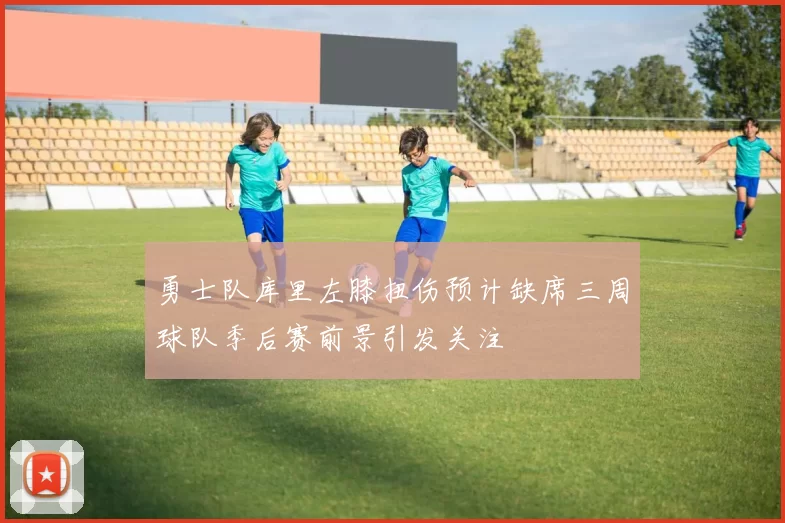 勇士队库里左膝扭伤预计缺席三周球队季后赛前景引发关注