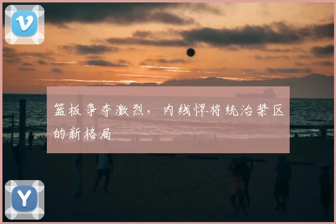 篮板争夺激烈，内线悍将统治禁区的新格局