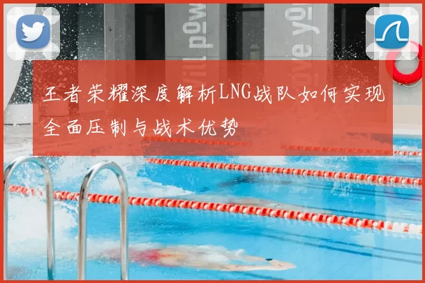 王者荣耀深度解析LNG战队如何实现全面压制与战术优势