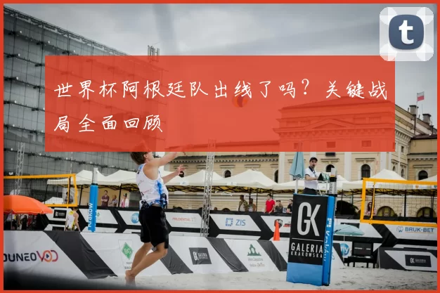 世界杯阿根廷队出线了吗?关键战局全面回顾