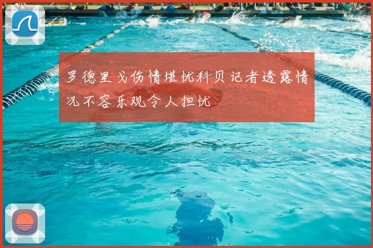 罗德里戈伤情堪忧科贝记者透露情况不容乐观令人担忧