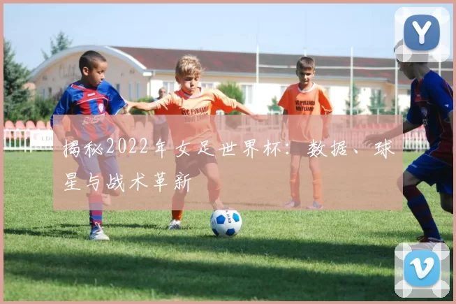 揭秘2022年女足世界杯：数据、球星与战术革新